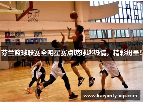 芬兰篮球联赛全明星赛点燃球迷热情，精彩纷呈！