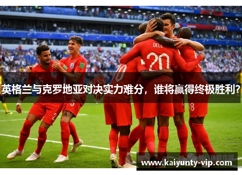英格兰与克罗地亚对决实力难分，谁将赢得终极胜利？
