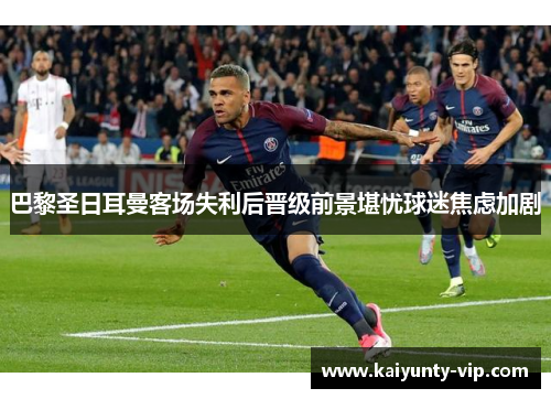 巴黎圣日耳曼客场失利后晋级前景堪忧球迷焦虑加剧