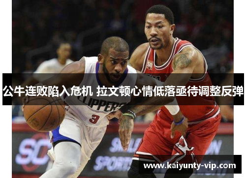 公牛连败陷入危机 拉文顿心情低落亟待调整反弹