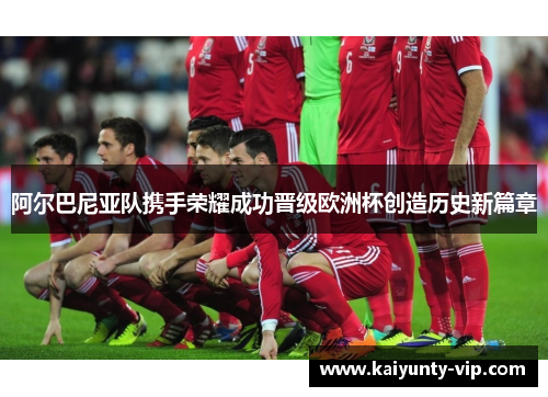 阿尔巴尼亚队携手荣耀成功晋级欧洲杯创造历史新篇章