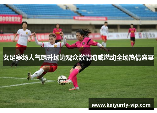 女足赛场人气飙升场边观众激情助威燃动全场热情盛宴