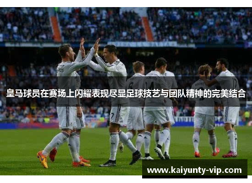 皇马球员在赛场上闪耀表现尽显足球技艺与团队精神的完美结合