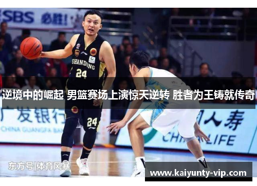 逆境中的崛起 男篮赛场上演惊天逆转 胜者为王铸就传奇