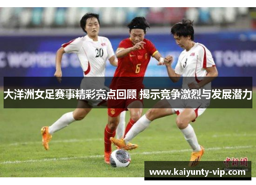 大洋洲女足赛事精彩亮点回顾 揭示竞争激烈与发展潜力