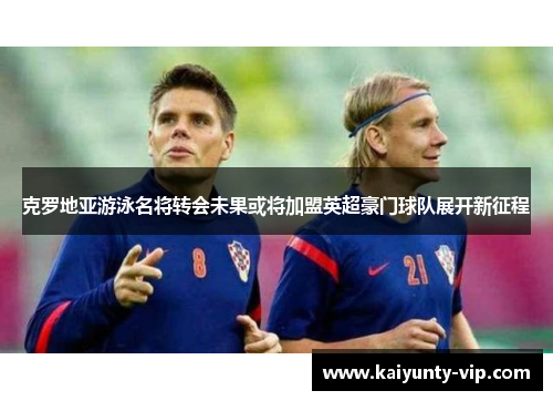 克罗地亚游泳名将转会未果或将加盟英超豪门球队展开新征程
