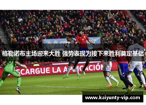 格勒诺布主场迎来大胜 强势表现为接下来胜利奠定基础